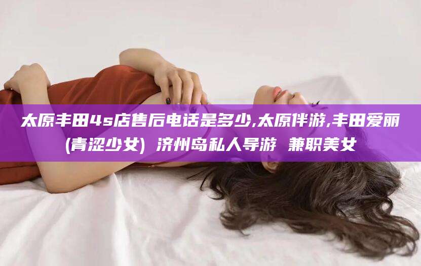 牡丹江太原丰田4s店售后电话是多少,太原伴游,丰田爱丽(青涩少女) 济州岛私人导游 兼职美女