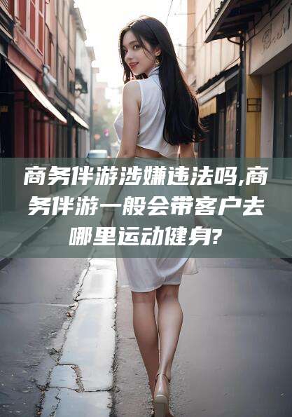 牡丹江商务伴游涉嫌违法吗,商务伴游一般会带客户去哪里运动健身?