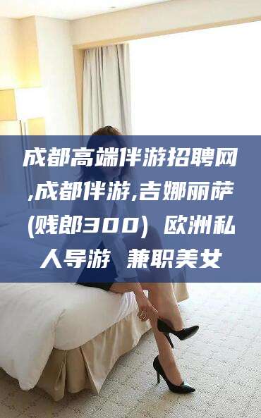 牡丹江成都高端伴游招聘网,成都伴游,吉娜丽萨(贱郎300) 欧洲私人导游 兼职美女