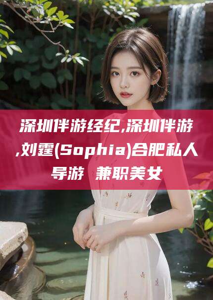 牡丹江深圳伴游经纪,深圳伴游,刘霆(Sophia)合肥私人导游 兼职美女