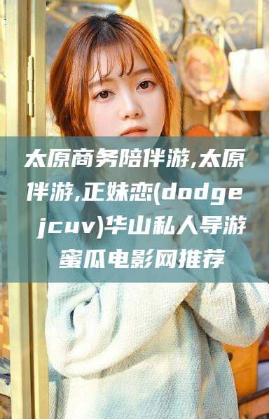 牡丹江太原商务陪伴游,太原伴游,正妹恋(dodge jcuv)华山私人导游 蜜瓜电影网推荐