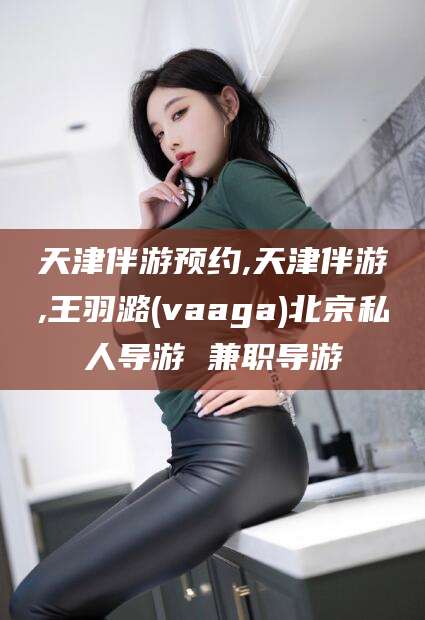 牡丹江天津伴游预约,天津伴游,王羽潞(vaaga)北京私人导游 兼职导游