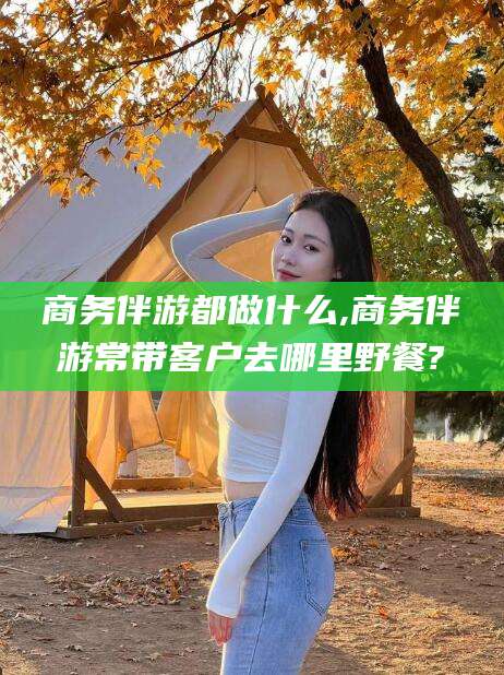 牡丹江商务伴游都做什么,商务伴游常带客户去哪里野餐?