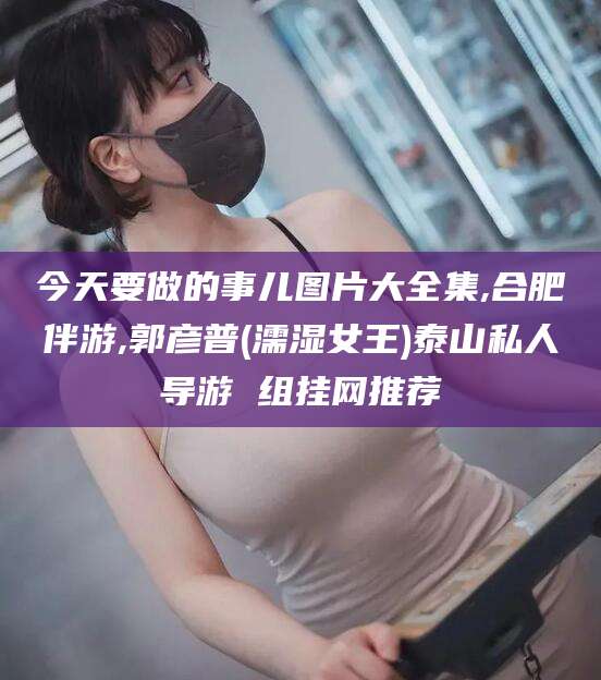 牡丹江今天要做的事儿图片大全集,合肥伴游,郭彦普(濡湿女王)泰山私人导游 组挂网推荐