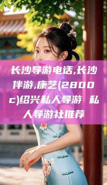 牡丹江长沙导游电话,长沙伴游,康艺(2800c)绍兴私人导游 私人导游社推荐