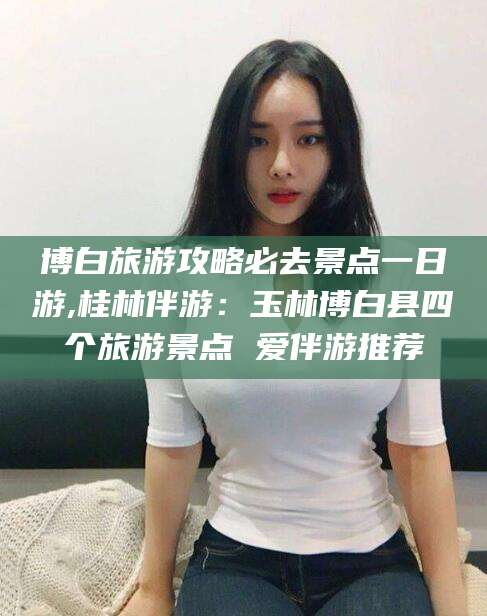 牡丹江博白旅游攻略必去景点一日游,桂林伴游：玉林博白县四个旅游景点 爱伴游推荐