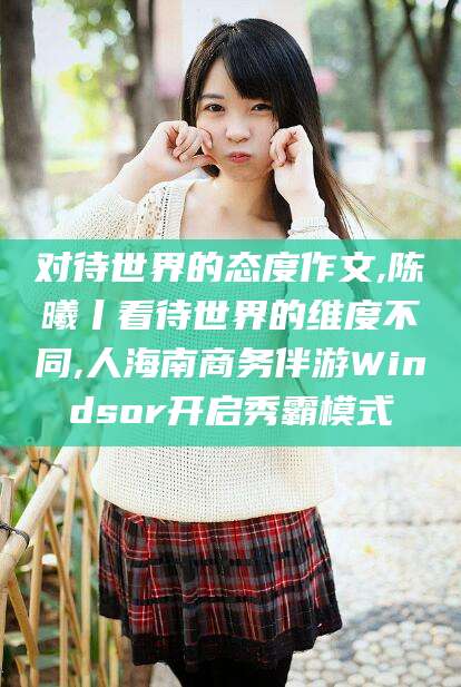 牡丹江对待世界的态度作文,陈曦丨看待世界的维度不同,人海南商务伴游Windsor开启秀霸模式