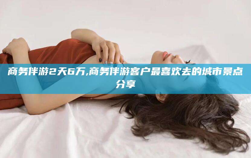 牡丹江商务伴游2天6万,商务伴游客户最喜欢去的城市景点分享