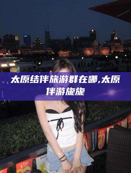 牡丹江太原结伴旅游群在哪,太原伴游旎旎