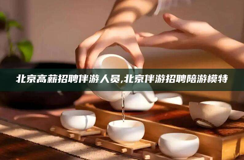 牡丹江北京高薪招聘伴游人员,北京伴游招聘陪游模特
