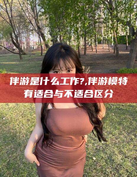 牡丹江伴游是什么工作?,伴游模特有适合与不适合区分