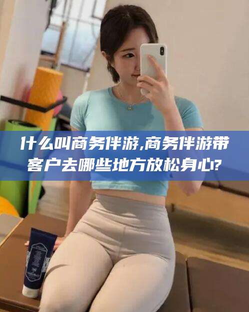 牡丹江什么叫商务伴游,商务伴游带客户去哪些地方放松身心?