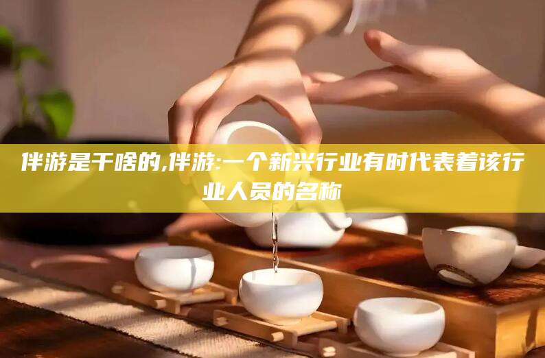 牡丹江伴游是干啥的,伴游:一个新兴行业有时代表着该行业人员的名称