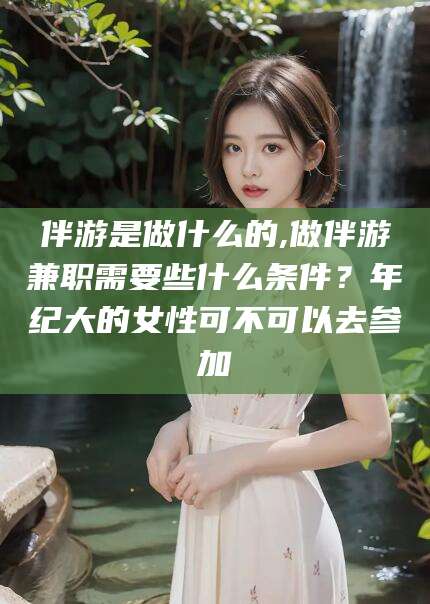 牡丹江伴游是做什么的,做伴游兼职需要些什么条件？年纪大的女性可不可以去参加