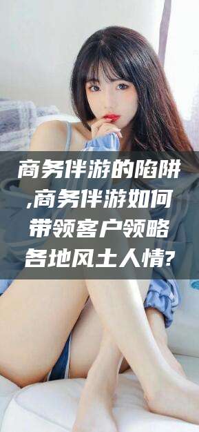牡丹江商务伴游的陷阱,商务伴游如何带领客户领略各地风土人情?