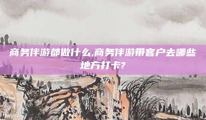 牡丹江商务伴游都做什么,商务伴游带客户去哪些地方打卡?