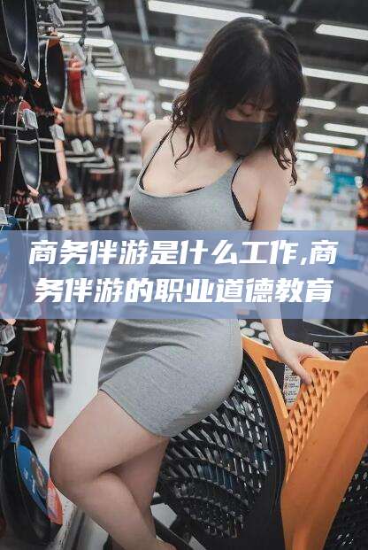 牡丹江商务伴游是什么工作,商务伴游的职业道德教育