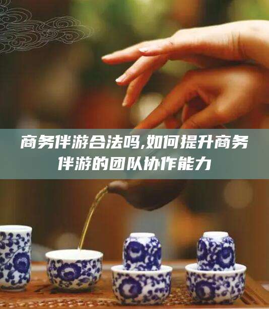 牡丹江商务伴游合法吗,如何提升商务伴游的团队协作能力