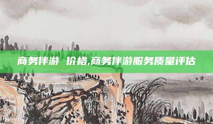 牡丹江商务伴游 价格,商务伴游服务质量评估