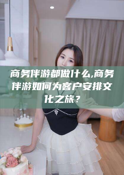 牡丹江商务伴游都做什么,商务伴游如何为客户安排文化之旅？