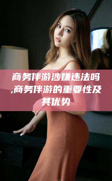 牡丹江商务伴游涉嫌违法吗,商务伴游的重要性及其优势
