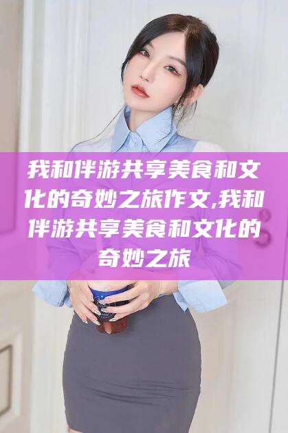牡丹江我和伴游共享美食和文化的奇妙之旅作文,我和伴游共享美食和文化的奇妙之旅