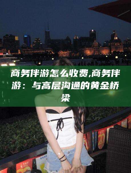 牡丹江商务伴游怎么收费,商务伴游：与高层沟通的黄金桥梁