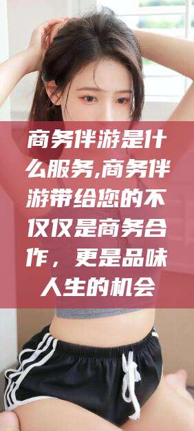 牡丹江商务伴游是什么服务,商务伴游带给您的不仅仅是商务合作，更是品味人生的机会
