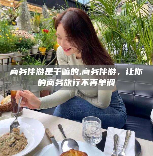牡丹江商务伴游是干嘛的,商务伴游，让你的商务旅行不再单调