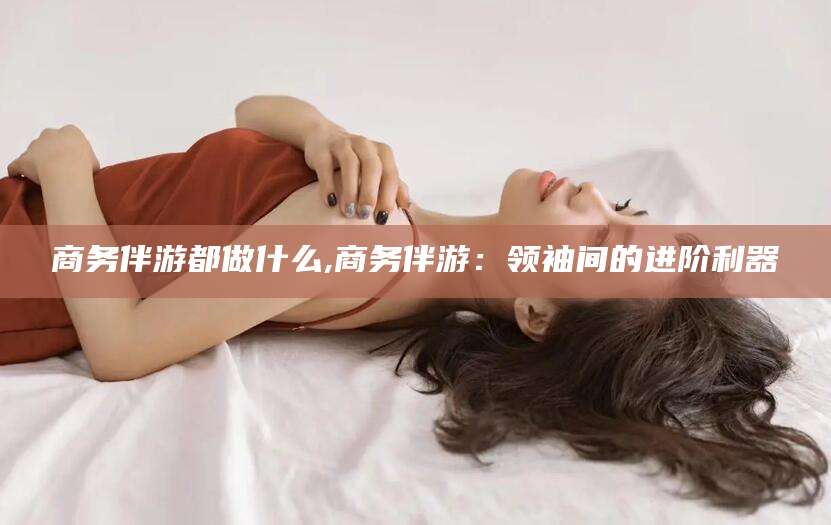 牡丹江商务伴游都做什么,商务伴游：领袖间的进阶利器