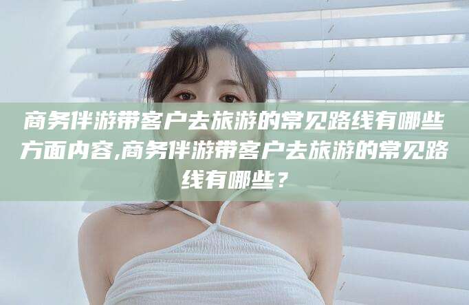 牡丹江商务伴游带客户去旅游的常见路线有哪些方面内容,商务伴游带客户去旅游的常见路线有哪些？