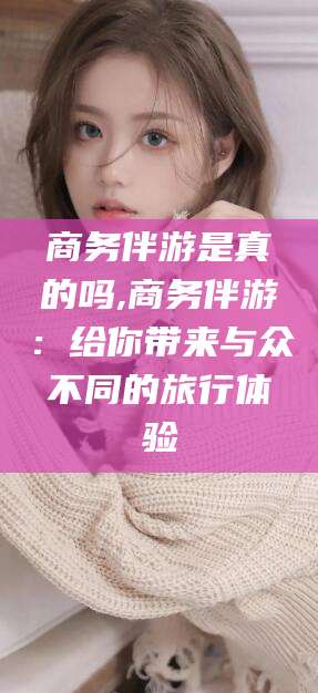 牡丹江商务伴游是真的吗,商务伴游：给你带来与众不同的旅行体验