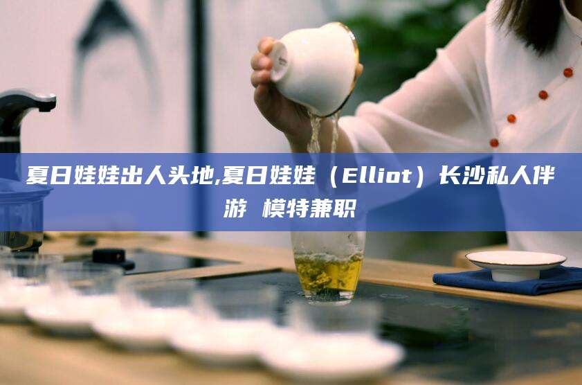 牡丹江夏日娃娃出人头地,夏日娃娃（Elliot）长沙私人伴游 模特兼职