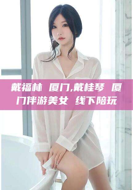 牡丹江戴福林 厦门,戴桂琴 厦门伴游美女 线下陪玩