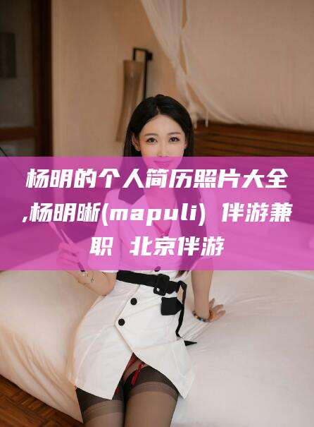 牡丹江杨明的个人简历照片大全,杨明晰(mapuli) 伴游兼职 北京伴游