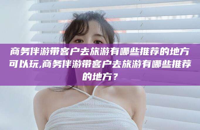 牡丹江商务伴游带客户去旅游有哪些推荐的地方可以玩,商务伴游带客户去旅游有哪些推荐的地方？