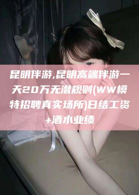 牡丹江昆明伴游,昆明高端伴游一天20万无潜规则(WW模特招聘真实场所)日结工资+酒水业绩