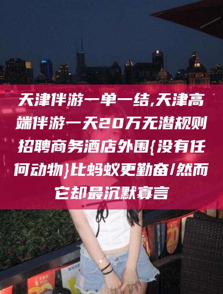 牡丹江天津伴游一单一结,天津高端伴游一天20万无潜规则招聘商务酒店外围{没有任何动物}比蚂蚁更勤奋/然而它却最沉默寡言