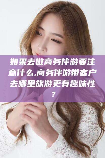 牡丹江如果去做商务伴游要注意什么,商务伴游带客户去哪里旅游更有趣味性？