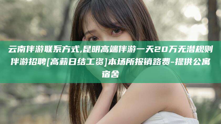 牡丹江云南伴游联系方式,昆明高端伴游一天20万无潜规则伴游招聘[高薪日结工资]本场所报销路费-提供公寓宿舍