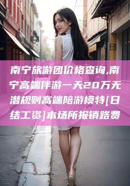 牡丹江南宁旅游团价格查询,南宁高端伴游一天20万无潜规则高端陪游模特[日结工资]本场所报销路费