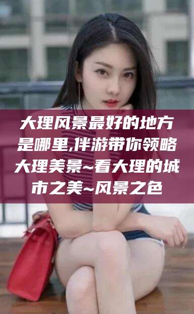 牡丹江大理风景最好的地方是哪里,伴游带你领略大理美景~看大理的城市之美~风景之色