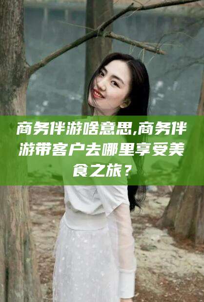 牡丹江商务伴游啥意思,商务伴游带客户去哪里享受美食之旅？