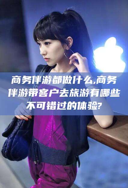 牡丹江商务伴游都做什么,商务伴游带客户去旅游有哪些不可错过的体验?