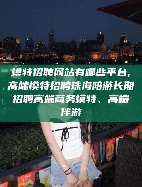 牡丹江模特招聘网站有哪些平台,高端模特招聘珠海陪游长期招聘高端商务模特、高端伴游