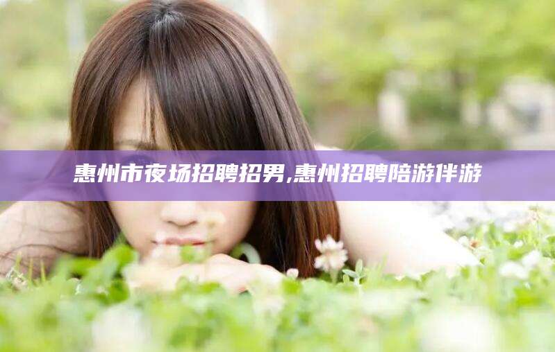 牡丹江惠州市夜场招聘招男,惠州招聘陪游伴游