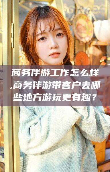 牡丹江商务伴游工作怎么样,商务伴游带客户去哪些地方游玩更有趣？