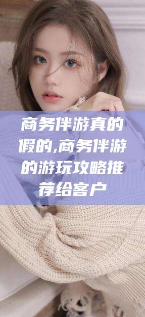 牡丹江商务伴游真的假的,商务伴游的游玩攻略推荐给客户