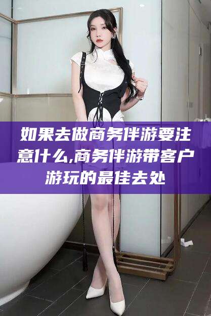 牡丹江如果去做商务伴游要注意什么,商务伴游带客户游玩的最佳去处