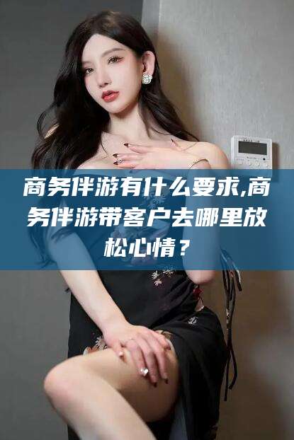 牡丹江商务伴游有什么要求,商务伴游带客户去哪里放松心情？